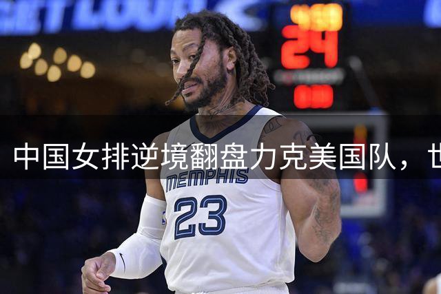 中国女排逆境翻盘力克美国队，世联赛惊现防守制胜新篇章