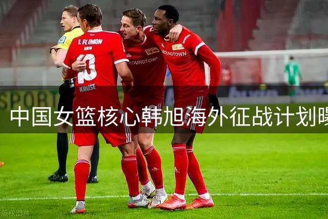 中国女篮核心韩旭海外征战计划曝光 世预赛归期仍存悬念