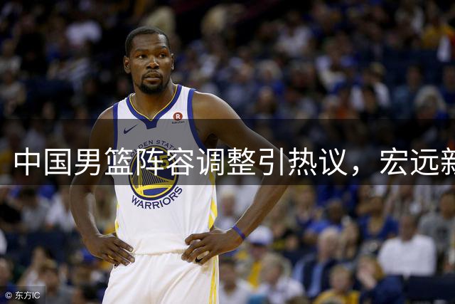 中国男篮阵容调整引热议，宏远新人表现出色