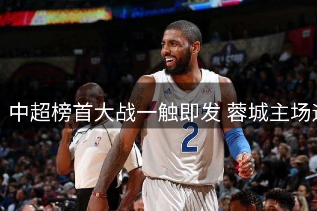 中超榜首大战一触即发 蓉城主场迎战国安欲破四连平魔咒