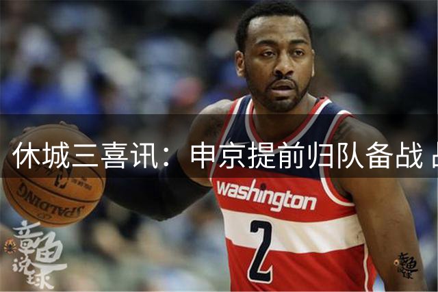 休城三喜讯：申京提前归队备战 战力评估直追西部劲旅