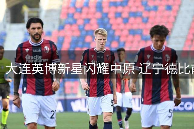 大连英博新星闪耀中原 辽宁德比前铁人折损核心外援