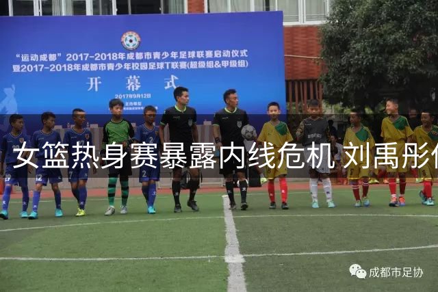 女篮热身赛暴露内线危机 刘禹彤低迷表现恐致世界杯席位旁落