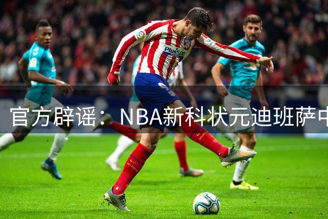 官方辟谣：NBA新科状元迪班萨中国行 不存在临时加价50万美元
