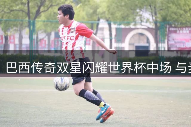 巴西传奇双星闪耀世界杯中场 与麦当娜同台引爆全球热议