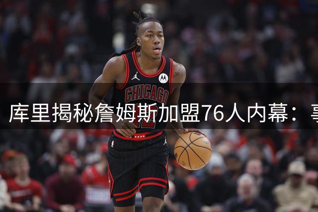 库里揭秘詹姆斯加盟76人内幕：事前猜测毫无意义