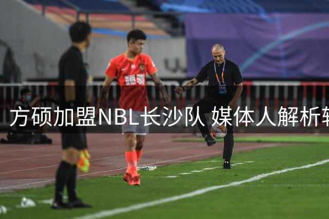 方硕加盟NBL长沙队 媒体人解析转会背后的故事