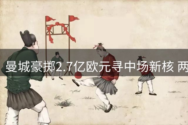 曼城豪掷2.7亿欧元寻中场新核 两大新援有望接班罗德里