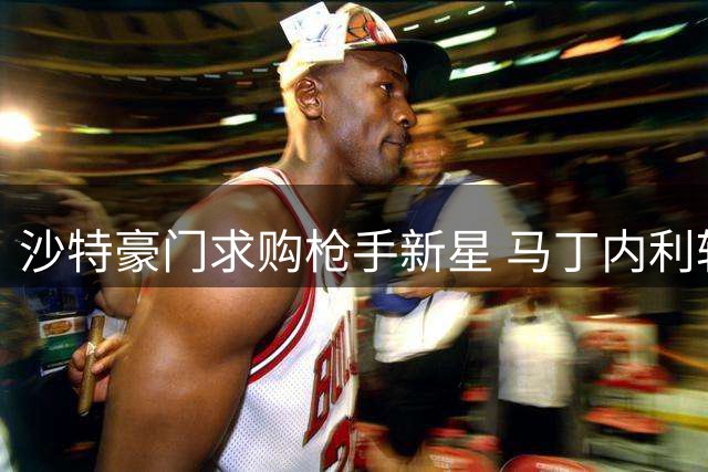 沙特豪门求购枪手新星 马丁内利转会或创纪录