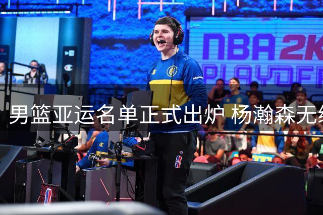 男篮亚运名单正式出炉 杨瀚森无缘入选 郭帅带队练兵