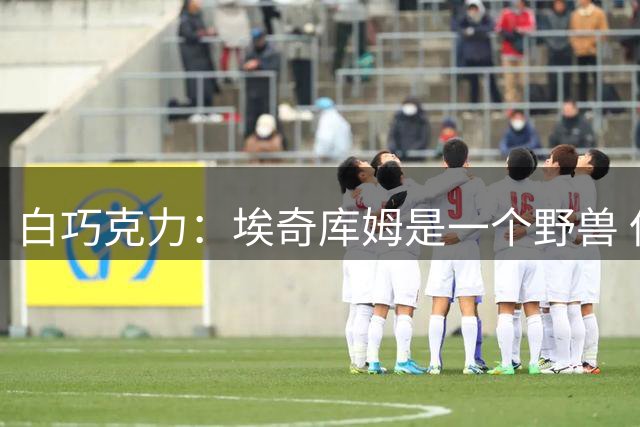 白巧克力：埃奇库姆是一个野兽 但我会交易他来补强防守