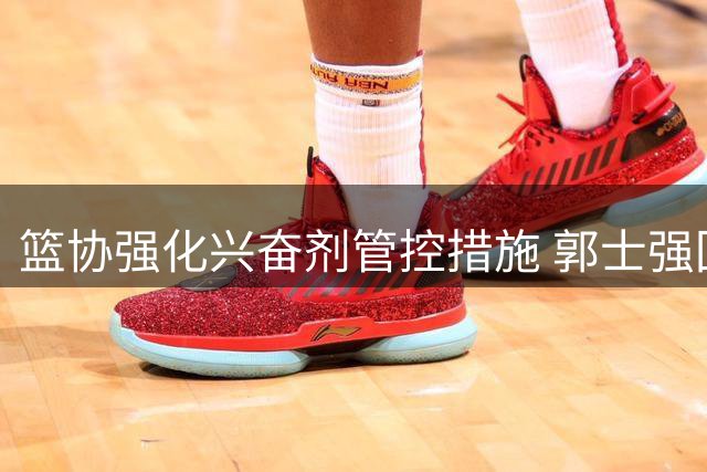 篮协强化兴奋剂管控措施 郭士强回应热身赛失利