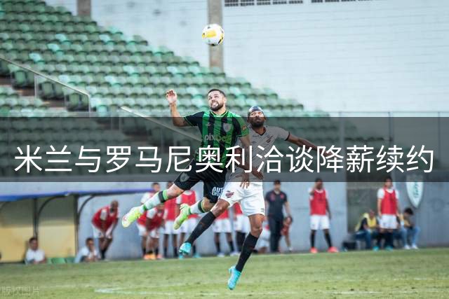 米兰与罗马尼奥利洽谈降薪续约