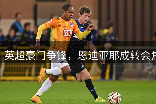 英超豪门争锋，恩迪亚耶成转会焦点