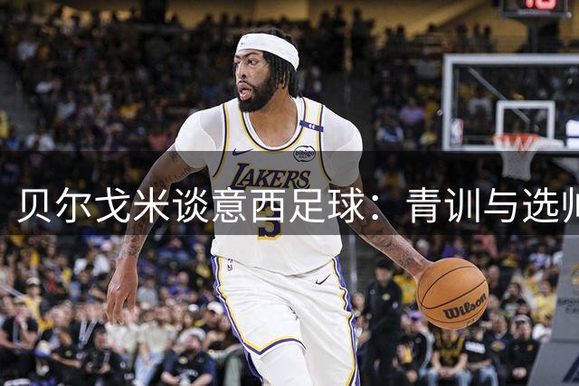 贝尔戈米谈意西足球：青训与选帅之道