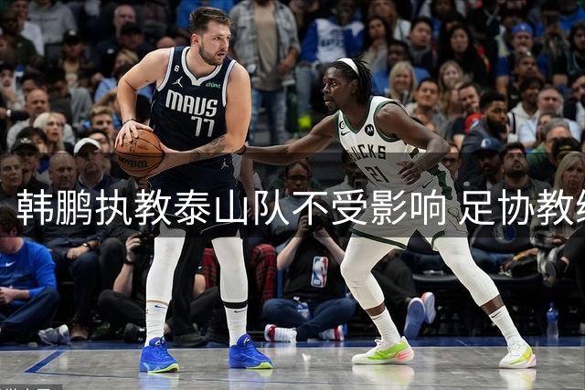 韩鹏执教泰山队不受影响 足协教练培训时间表曝光