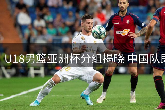 U18男篮亚洲杯分组揭晓 中国队即将迎战西亚劲旅